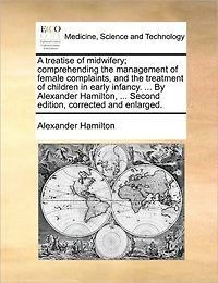 A Treatise of Midwifery; Comprehending the Management Female Complaints, and Treatment Children Early Infancy. ... by Alexander Hamilton, Second Edition, Corrected Enlarged.