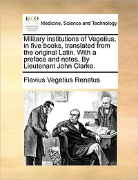 Military Institutions of Vegetius, Five Books, Translated from the Original Latin. with a Preface and Notes. by Lieutenant John Clarke.