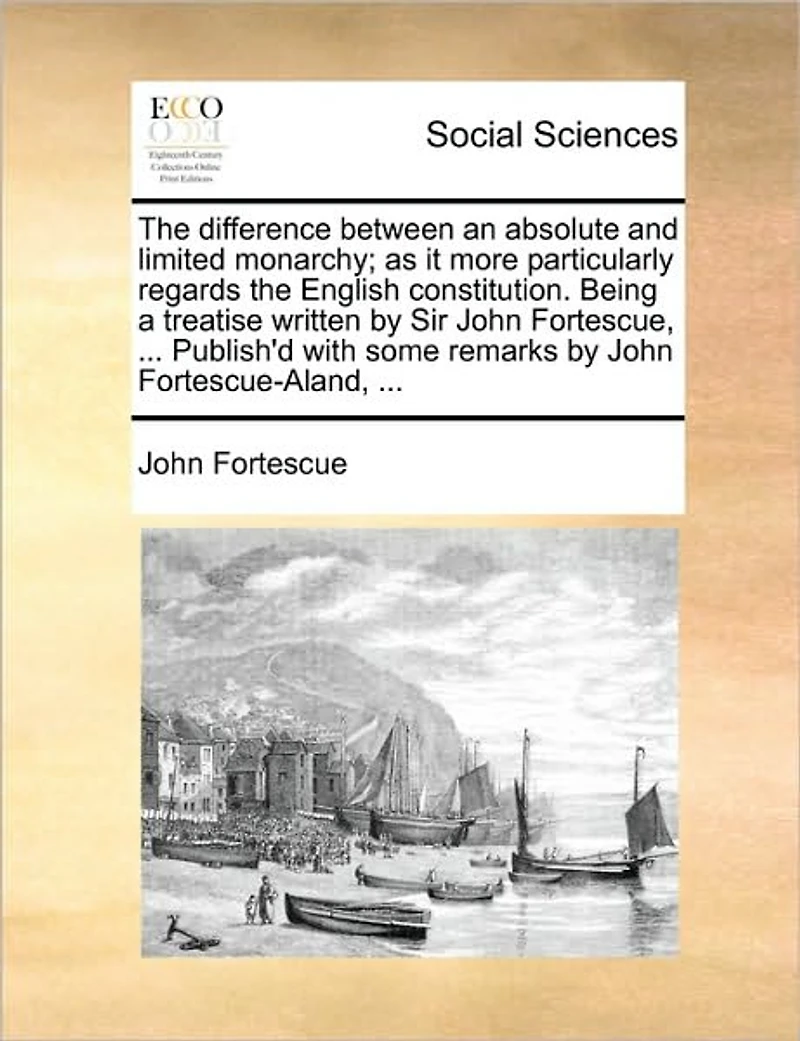 the Difference Between an Absolute and Limited Monarchy; As It More Particularly Regards English Constitution. Being a Treatise Written by Sir John Fortescue, ... Publish'd with Some Remarks Fortescue-Aland,