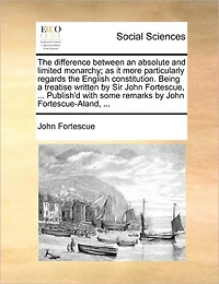 the Difference Between an Absolute and Limited Monarchy; As It More Particularly Regards English Constitution. Being a Treatise Written by Sir John Fortescue, ... Publish'd with Some Remarks Fortescue-Aland,