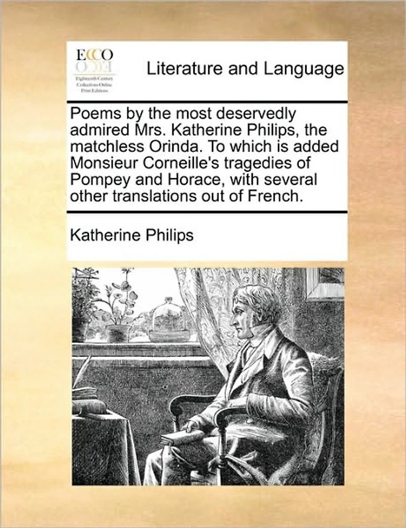Poems by the most deservedly admired Mrs. Katherine Philips, matchless Orinda. To which is added Monsieur Corneille's tragedies of Pompey and Horace, with several other translations out French.