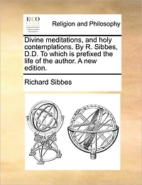 Divine Meditations, and Holy Contemplations. by R. Sibbes, D.D. to Which Is Prefixed the Life of Author. a New Edition.