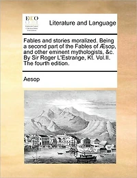 Fables and Stories Moralized. Being a Second Part of the Fables of Sop, and Other Eminent Mythologists, &C. by Sir Roger L'Estrange, Kt. Vol.II. the Fourth Edition.