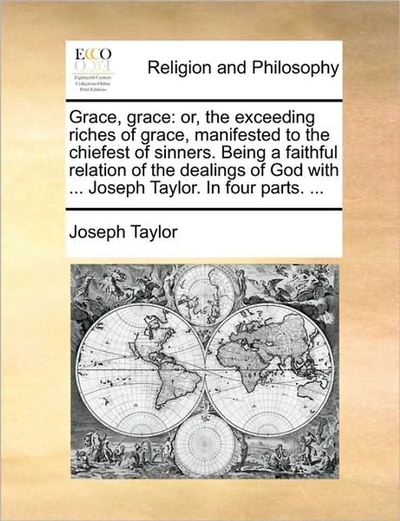Grace, Grace: Or, the Exceeding Riches of Manifested to Chiefest Sinners. Being a Faithful Relation Dealings God with ... Joseph Taylor. Four Parts.