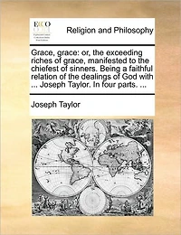 Grace, Grace: Or, the Exceeding Riches of Manifested to Chiefest Sinners. Being a Faithful Relation Dealings God with ... Joseph Taylor. Four Parts.