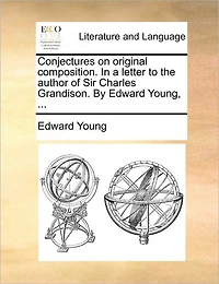 Conjectures on Original Composition. a Letter to the Author of Sir Charles Grandison. By Edward Young,