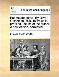 Poems and Plays. By Oliver Goldsmith, M.B. To Which is Prefixed, the Life of Author. A new Edition, Corrected