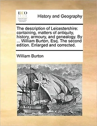 the Description of Leicestershire: Containing, Matters Antiquity, History, Armoury, and Genealogy. by ... William Burton, Esq. Second Edition. Enlarged Corrected.