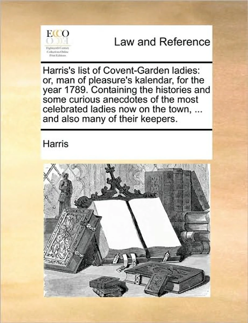 Harris's List of Covent-Garden Ladies: Or, man Pleasure's Kalendar, for the Year 1789. Containing Histories and Some Curious Anecdotes Most Celebrated Ladies now on Town, ... Also Many Their Keepers