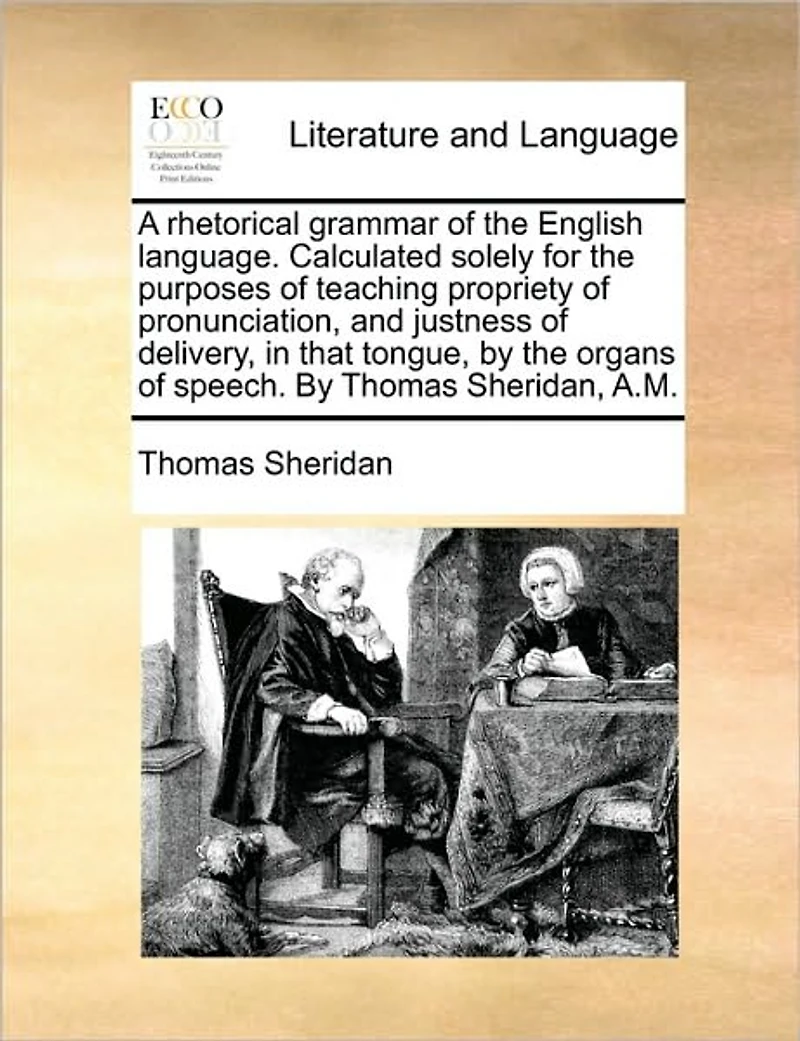 A Rhetorical Grammar of the English Language. Calculated Solely for Purposes Teaching Propriety Pronunciation, and Justness Delivery, That Tongue, by Organs Speech. Thomas Sheridan, A.M.