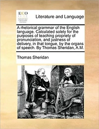 A Rhetorical Grammar of the English Language. Calculated Solely for Purposes Teaching Propriety Pronunciation, and Justness Delivery, That Tongue, by Organs Speech. Thomas Sheridan, A.M.