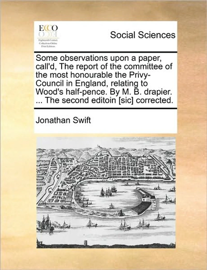 Some Observations Upon a Paper, Call'd, the Report of Committee Most Honourable Privy-Council England, Relating to Wood's Half-Pence. by M. B. Drapier. ... Second Editoin [sic] Corrected.