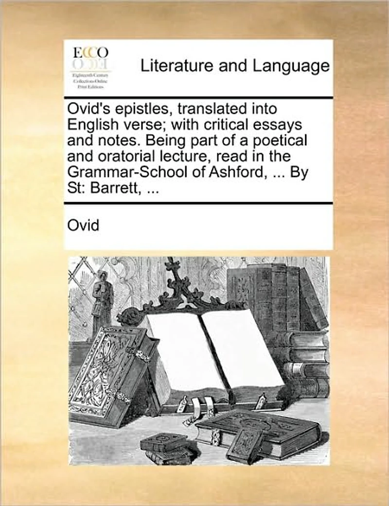 Ovid's Epistles, Translated Into English Verse; With Critical Essays and Notes. Being Part of a Poetical Oratorial Lecture, Read the Grammar-School Ashford, ... by St: Barrett,