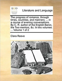 The Progress of Romance, Through Times, Countries, and Manners; ... in a Course of Evening Conversations. by C. R. Author of the English Baron, the Two Mentors, &c. in Two Volumes. ... Volume 1 of 2