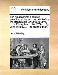 The Great Assize: A Sermon Preached at Assizes Held Before Honourable Sir Edward Clive, ... on Friday, March 10, 1758. By John Wesley, Fourth Edition