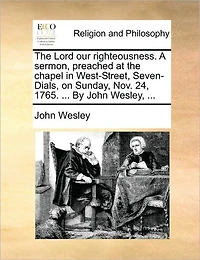 the Lord our Righteousness. A Sermon, Preached at Chapel West-Street, Seven-Dials, on Sunday, Nov. 24, 1765. ... By John Wesley,