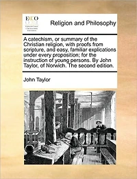 A Catechism, or Summary of The Christian Religion, With Proofs From Scripture, and Easy, Familiar Explications Under Every Proposition; for Instruction Young Persons. By John Taylor, Norwich. Second Edition