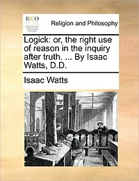 Logick: Or, the Right use of Reason Inquiry After Truth. ... By Isaac Watts, D.D