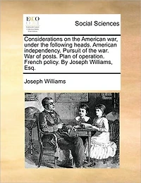 Considerations on the American War, Under Following Heads. Independency. Pursuit of War. War Posts. Plan Operation. French Policy. by Joseph Williams, Esq.