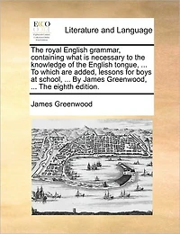 The Royal English Grammar, Containing What is Necessary To Knowledge of Tongue, ... Which are Added, Lessons for Boys at School, By James Greenwood, Eighth Edition