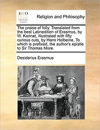 the Praise of Folly. Translated From Best Latinedition Erasmus, by W. Kennet, Illustrated With Fifty Curious Cuts, Hans Holbeine. to Which is Prefixed, Author's Epistle Sir Thomas More