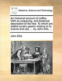 an Historical Account of Coffee. With Engraving, and Botanical Description the Tree. to Which are Added Sundry Papers Relative its Culture use, ... by John Ellis,