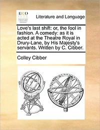 Love's Last Shift: Or, the Fool Fashion. A Comedy: as it is Acted at Theatre Royal Drury-Lane, by His Majesty's Servants. Written C. Cibber