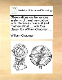 Observations on the Various Systems of Canal Navigation, With Inferences Practical and Mathematical; ... Four Plates. By William Chapman,