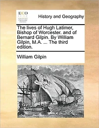 The Lives of Hugh Latimer, Bishop Worcester. and Bernard Gilpin. By William Gilpin, M.A. ... Third Edition