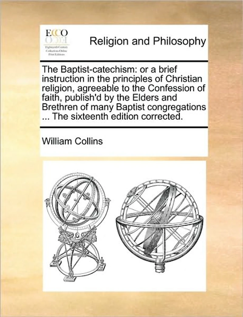 The Baptist-catechism: Or a Brief Instruction Principles of Christian Religion, Agreeable to Confession Faith, Publish'd by Elders and Brethren Many Baptist Congregations ... Sixteenth Edition Corrected