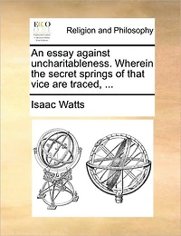 An Essay Against Uncharitableness. Wherein the Secret Springs of That Vice are Traced,