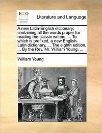 a new Latin-English Dictionary; Containing all the Words Proper for Reading Classic Writers; ... To Which is Prefixed, English-Latin Dictionary, Eighth Edition, By Rev. Mr. William Young,