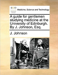 A Guide for Gentlemen Studying Medicine at the University of Edinburgh. By J. Johnson, Esq