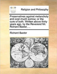 Preservatives Against Melancholy and Over-much Sorrow; or the Cure of Both. Written Above Thirty Years ago, by Reverend Mr. Richard Baxter,
