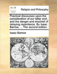 Practical Discourses Upon The Consideration of our Latter end; and Danger Mischief Delaying Repentance. By Isaac Barrow, ... Second Edition