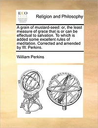 A Grain of Mustard-seed: Or, the Least Measure Grace That is or can be Effectual To Salvation. Which Added Some Excellent Rules Meditation. Corrected and Amended by W. Perkins