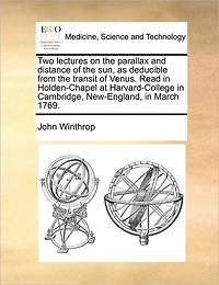 Two Lectures on the Parallax and Distance of sun, as Deducible From Transit Venus. Read Holden-Chapel at Harvard-College Cambridge, New-England, March 1769