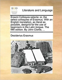 Erasmi Colloquia Selecta: Or, The Select Colloquies of Erasmus. With an English Translation, as Literal Possible, Design'd for use Beginners Latin Tongue. Fifth Edition. By John Clarke,