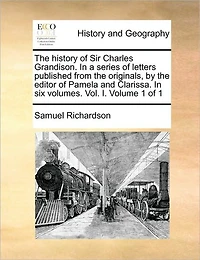 The History of Sir Charles Grandison. in a Series of Letters Published from the Originals, by the Editor of Pamela and Clarissa. in Six Volumes. Vol. I. Volume 1 of 1