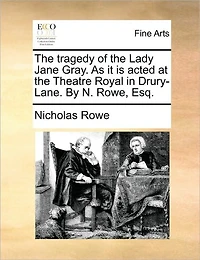 the Tragedy of Lady Jane Gray. As it is Acted at Theatre Royal Drury-Lane. By N. Rowe, Esq