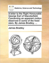 A Letter to the Right Honourable George Earl of Macclesfield. Concerning an Apparent Motion Observed Some Fixed Stars. By James Bradley,