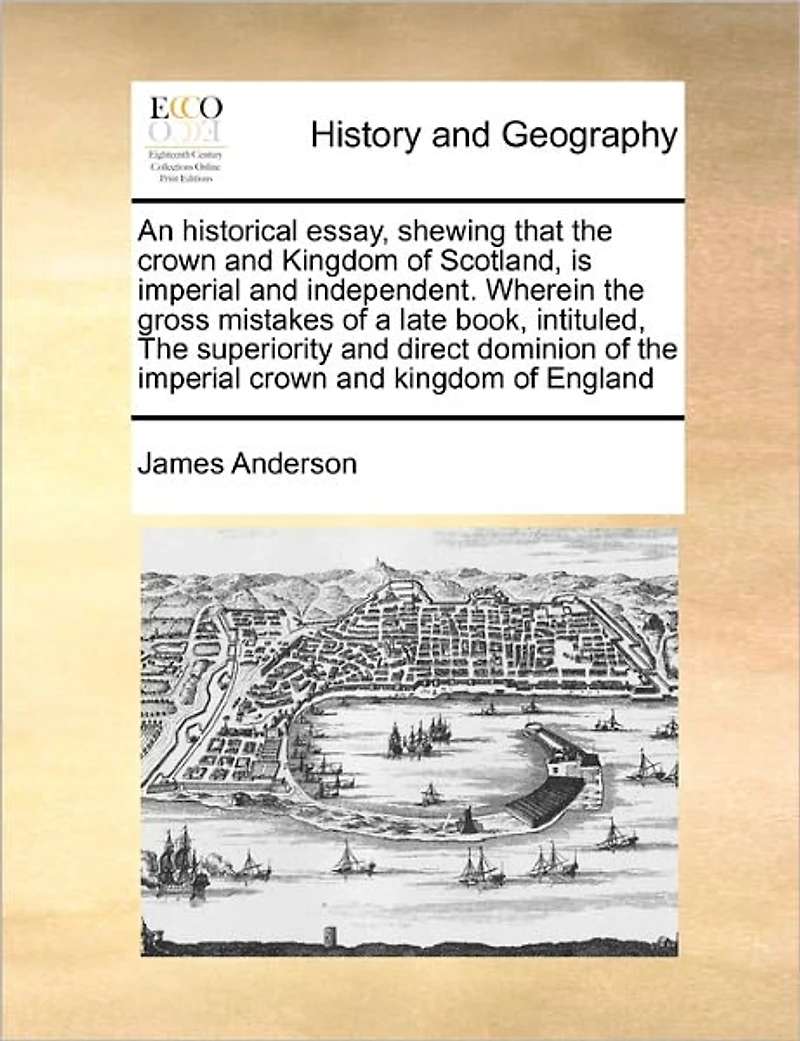 An Historical Essay, Shewing That the Crown and Kingdom of Scotland, is Imperial Independent. Wherein Gross Mistakes a Late Book, Intituled, Superiority Direct Dominion England