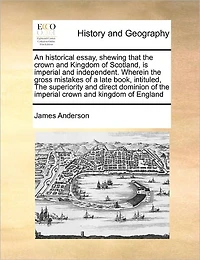 An Historical Essay, Shewing That the Crown and Kingdom of Scotland, is Imperial Independent. Wherein Gross Mistakes a Late Book, Intituled, Superiority Direct Dominion England