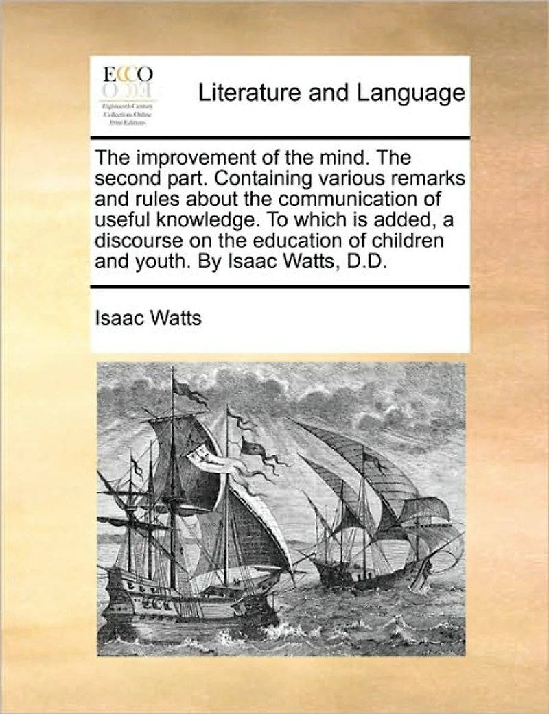 the Improvement of Mind. Second Part. Containing Various Remarks and Rules About Communication Useful Knowledge. To Which is Added, a Discourse on Education Children Youth. By Isaac Watts, D.D