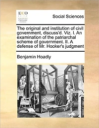 the Original and Institution of Civil Government, Discuss'd. Viz. I. An Examination Patriarchal Scheme Government. II. A Defense Mr. Hooker's Judgment