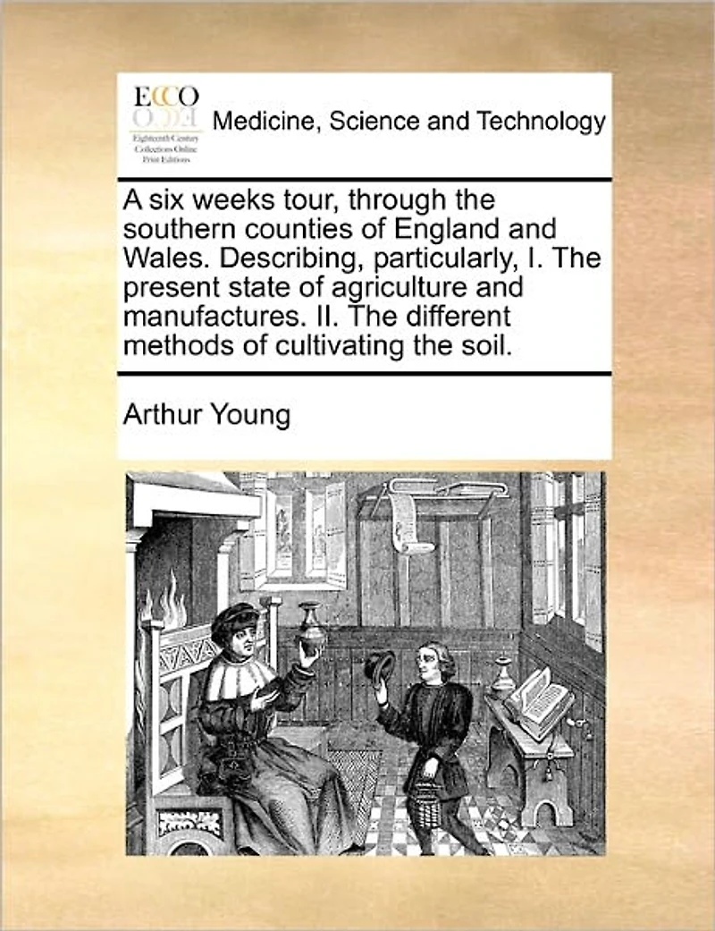 A six Weeks Tour, Through the Southern Counties of England and Wales. Describing, Particularly, I. Present State Agriculture Manufactures. II. Different Methods Cultivating Soil