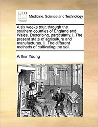 A six Weeks Tour, Through the Southern Counties of England and Wales. Describing, Particularly, I. Present State Agriculture Manufactures. II. Different Methods Cultivating Soil