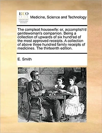 The Compleat Housewife: Or, Accomplish'd Gentlewoman's Companion. Being A Collection of Upwards six Hundred Most Approved Receipts. Above Three Family Receipts Medicines. Thirteenth Edition