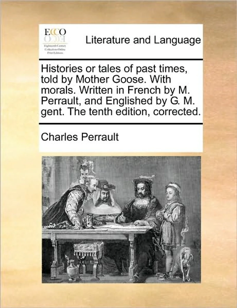Histories or Tales of Past Times, Told by Mother Goose. With Morals. Written French M. Perrault, and Englished G. Gent. The Tenth Edition, Corrected