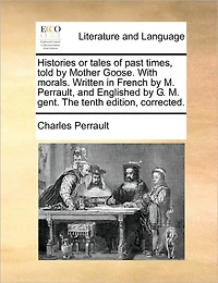 Histories or Tales of Past Times, Told by Mother Goose. With Morals. Written French M. Perrault, and Englished G. Gent. The Tenth Edition, Corrected